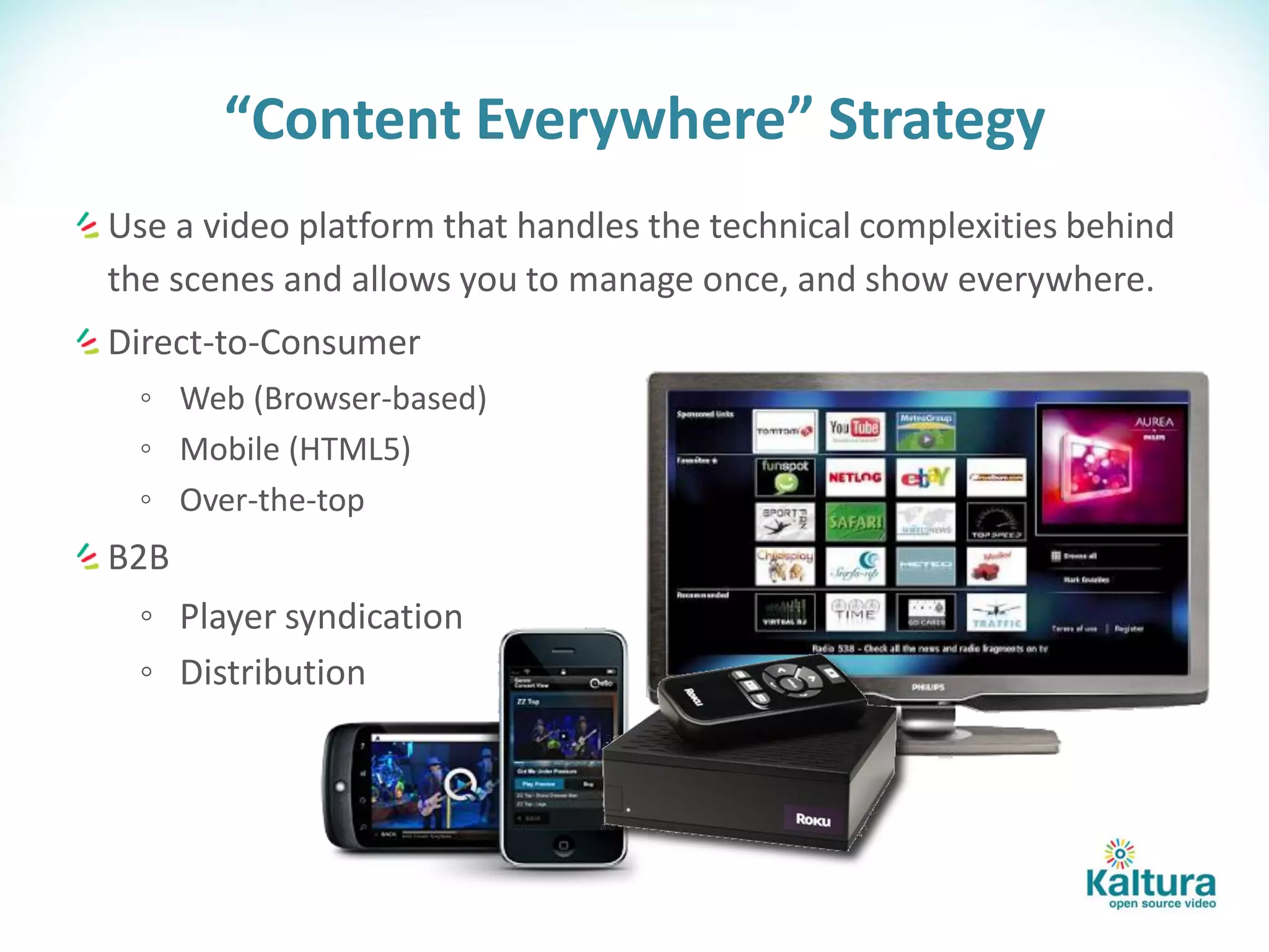 “Content Everywhere” Strategy
Use a video platform that handles the technical complexities behind
the scenes and allows you to manage once, and show everywhere.
Direct-to-Consumer
  ◦ Web (Browser-based)
  ◦ Mobile (HTML5)
  ◦ Over-the-top
B2B
  ◦ Player syndication
  ◦ Distribution
 
