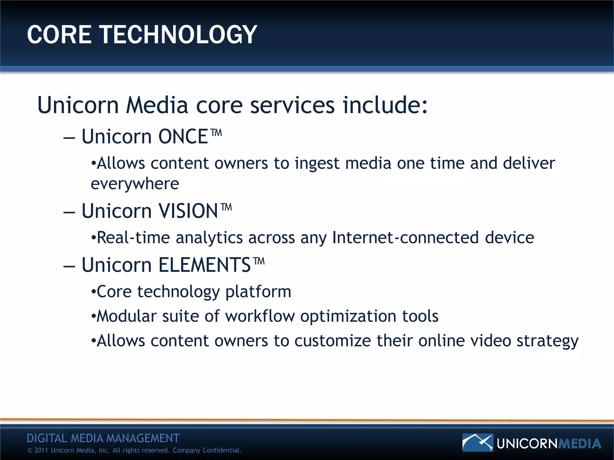 CORE TECHNOLOGY

   Unicorn Media core services include:
           – Unicorn ONCE™
                    •Allows content owners to ingest media one time and deliver
                    everywhere
           – Unicorn VISION™
                    •Real-time analytics across any Internet-connected device
           – Unicorn ELEMENTS™
                    •Core technology platform
                    •Modular suite of workflow optimization tools
                    •Allows content owners to customize their online video strategy




DIGITAL MEDIA MANAGEMENT
© 2011 Unicorn Media, Inc. All rights reserved. Company Confidential.
 