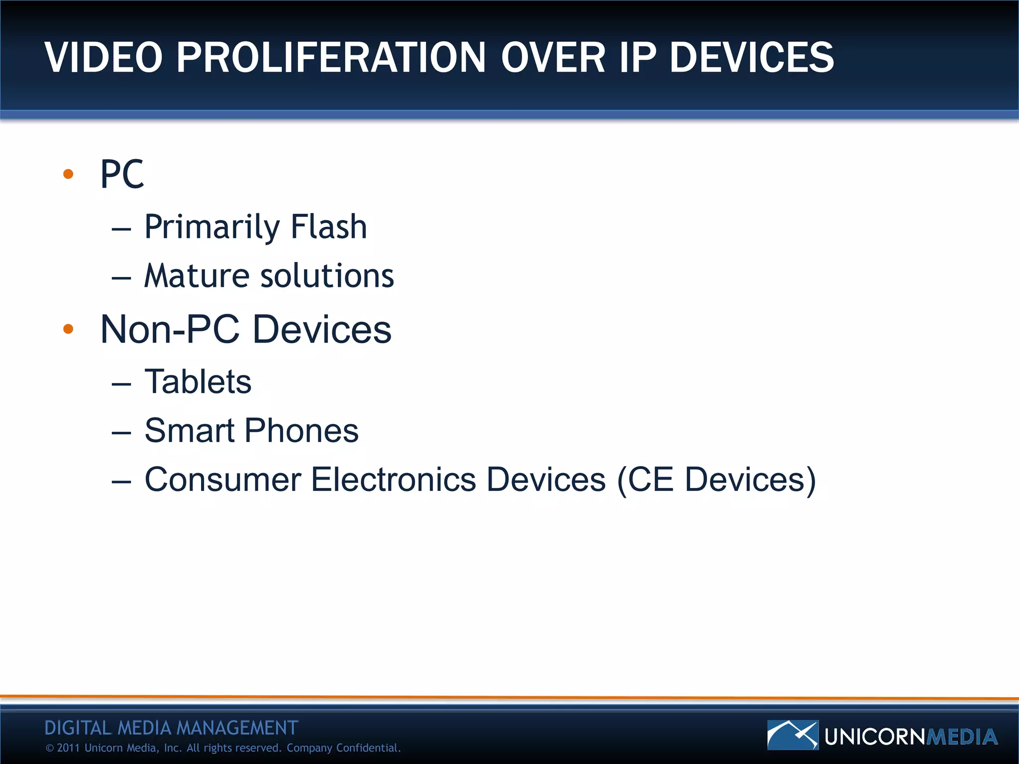 VIDEO PROLIFERATION OVER IP DEVICES

   • PC
            – Primarily Flash
            – Mature solutions
   • Non-PC Devices
            – Tablets
            – Smart Phones
            – Consumer Electronics Devices (CE Devices)




DIGITAL MEDIA MANAGEMENT
© 2011 Unicorn Media, Inc. All rights reserved. Company Confidential.
 