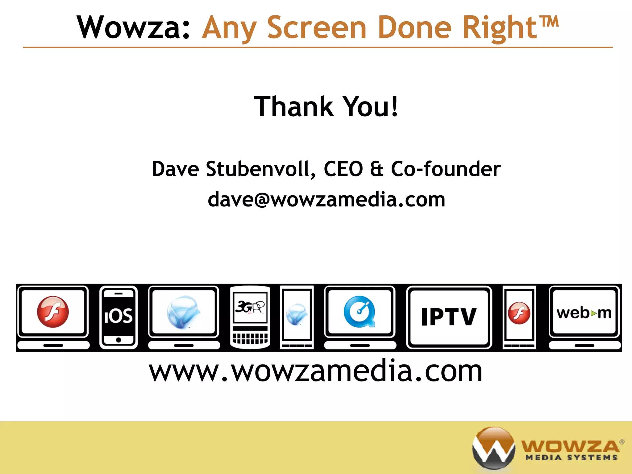 Wowza: Any Screen Done Right™
                                        Confidential




             Thank You!

    Dave Stubenvoll, CEO & Co-founder
         dave@wowzamedia.com




    www.wowzamedia.com
 