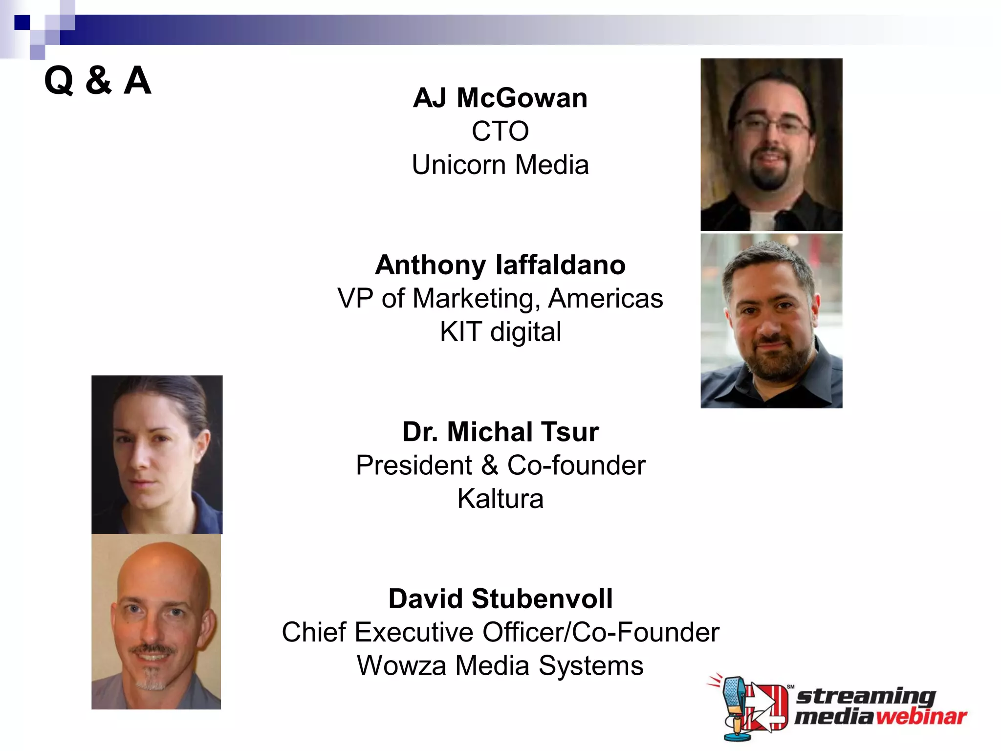 Q&A             AJ McGowan
                    CTO
                Unicorn Media


            Anthony Iaffaldano
          VP of Marketing, Americas
                 KIT digital


              Dr. Michal Tsur
           President & Co-founder
                   Kaltura


              David Stubenvoll
      Chief Executive Officer/Co-Founder
            Wowza Media Systems
 