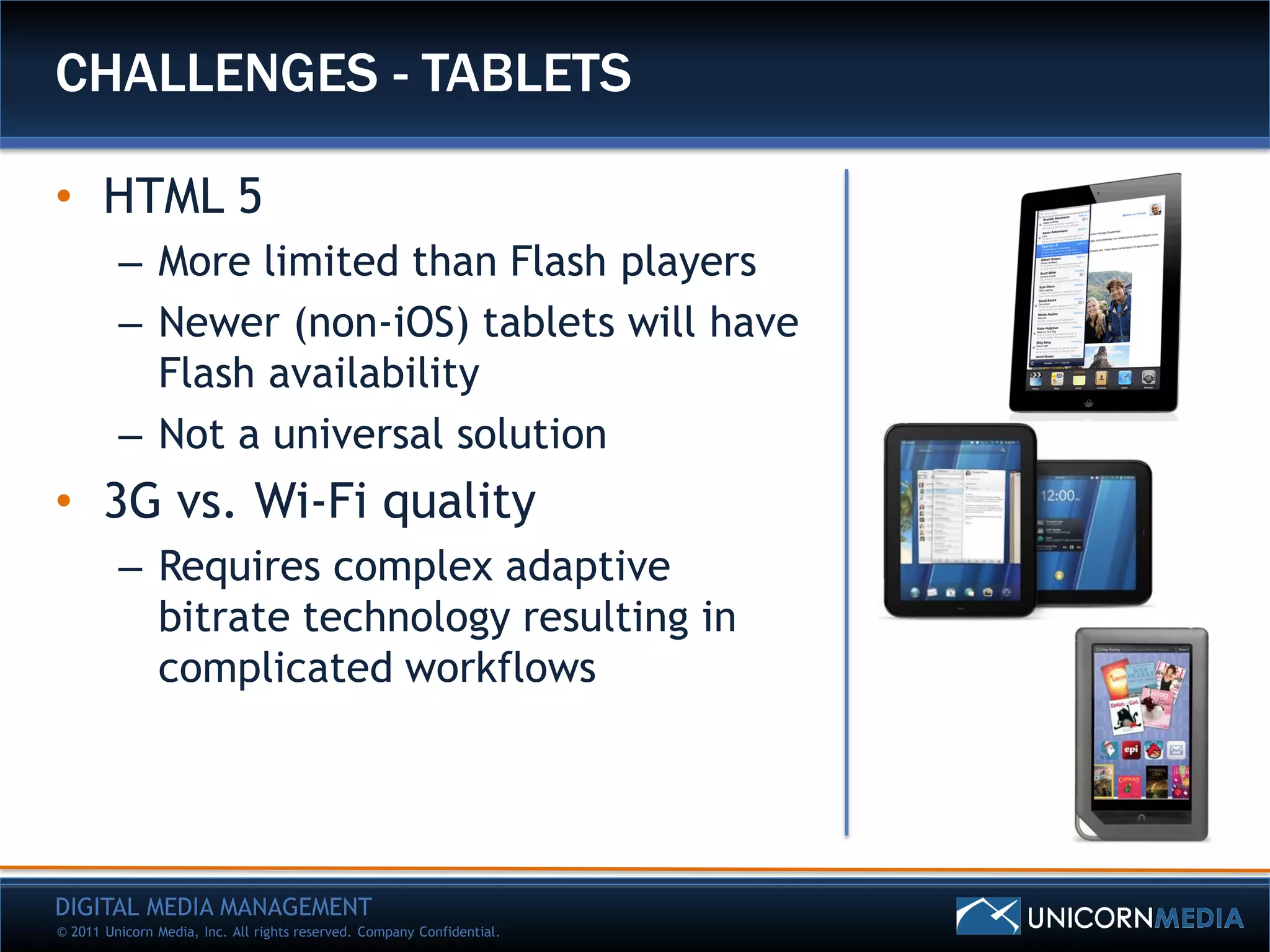 CHALLENGES - TABLETS

• HTML 5
         – More limited than Flash players
         – Newer (non-iOS) tablets will have
           Flash availability
         – Not a universal solution
• 3G vs. Wi-Fi quality
         – Requires complex adaptive
           bitrate technology resulting in
           complicated workflows




DIGITAL MEDIA MANAGEMENT
© 2011 Unicorn Media, Inc. All rights reserved. Company Confidential.
 