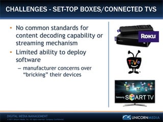 CHALLENGES - SET-TOP BOXES/CONNECTED TVS

   • No common standards for
     content decoding capability or
     streaming mechanism
   • Limited ability to deploy
     software
            – manufacturer concerns over
              “bricking” their devices




DIGITAL MEDIA MANAGEMENT
© 2011 Unicorn Media, Inc. All rights reserved. Company Confidential.
 
