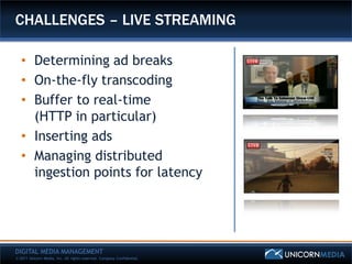 CHALLENGES – LIVE STREAMING

   • Determining ad breaks
   • On-the-fly transcoding
   • Buffer to real-time
     (HTTP in particular)
   • Inserting ads
   • Managing distributed
     ingestion points for latency




DIGITAL MEDIA MANAGEMENT
© 2011 Unicorn Media, Inc. All rights reserved. Company Confidential.
 