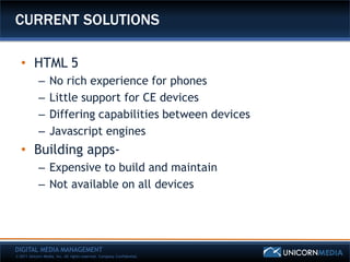CURRENT SOLUTIONS

   • HTML 5
            –      No rich experience for phones
            –      Little support for CE devices
            –      Differing capabilities between devices
            –      Javascript engines
   • Building apps-
            – Expensive to build and maintain
            – Not available on all devices




DIGITAL MEDIA MANAGEMENT
© 2011 Unicorn Media, Inc. All rights reserved. Company Confidential.
 