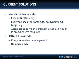 CURRENT SOLUTIONS

   • Real-time transcode
            – Lose CDN efficiency
            – Everyone sees the same ads, no dynamic ad
              targeting
            – Attempts to solve the problem using CPU which
              is an expensive resource
   • Offline transcode
            – Complex revision management
            – No unique ads



DIGITAL MEDIA MANAGEMENT
© 2011 Unicorn Media, Inc. All rights reserved. Company Confidential.
 