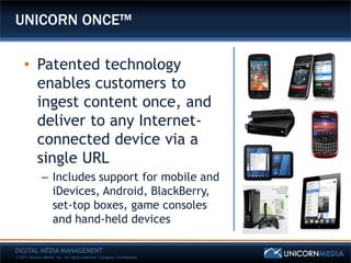 UNICORN ONCE™

    • Patented technology
      enables customers to
      ingest content once, and
      deliver to any Internet-
      connected device via a
      single URL
              – Includes support for mobile and
                iDevices, Android, BlackBerry,
                set-top boxes, game consoles
                and hand-held devices

DIGITAL MEDIA MANAGEMENT
© 2011 Unicorn Media, Inc. All rights reserved. Company Confidential.
 