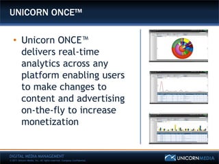 UNICORN ONCE™

   • Unicorn ONCE™
     delivers real-time
     analytics across any
     platform enabling users
     to make changes to
     content and advertising
     on-the-fly to increase
     monetization


DIGITAL MEDIA MANAGEMENT
© 2011 Unicorn Media, Inc. All rights reserved. Company Confidential.
 
