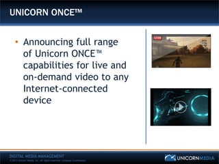 UNICORN ONCE™


    • Announcing full range
      of Unicorn ONCE™
      capabilities for live and
      on-demand video to any
      Internet-connected
      device




DIGITAL MEDIA MANAGEMENT
© 2011 Unicorn Media, Inc. All rights reserved. Company Confidential.
 