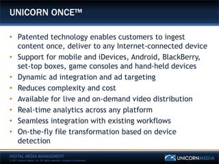 UNICORN ONCE™

• Patented technology enables customers to ingest
  content once, deliver to any Internet-connected device
• Support for mobile and iDevices, Android, BlackBerry,
  set-top boxes, game consoles and hand-held devices
• Dynamic ad integration and ad targeting
• Reduces complexity and cost
• Available for live and on-demand video distribution
• Real-time analytics across any platform
• Seamless integration with existing workflows
• On-the-fly file transformation based on device
  detection
DIGITAL MEDIA MANAGEMENT
© 2011 Unicorn Media, Inc. All rights reserved. Company Confidential.
 