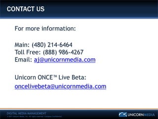 CONTACT US

         For more information:

         Main: (480) 214-6464
         Toll Free: (888) 986-4267
         Email: aj@unicornmedia.com

         Unicorn ONCE™ Live Beta:
         oncelivebeta@unicornmedia.com



DIGITAL MEDIA MANAGEMENT
© 2011 Unicorn Media, Inc. All rights reserved. Company Confidential.
 