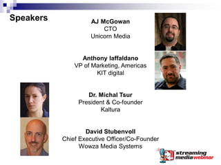 Speakers             AJ McGowan
                         CTO
                     Unicorn Media


                 Anthony Iaffaldano
               VP of Marketing, Americas
                      KIT digital


                   Dr. Michal Tsur
                President & Co-founder
                        Kaltura


                   David Stubenvoll
           Chief Executive Officer/Co-Founder
                 Wowza Media Systems
 