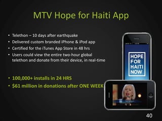 MTV Hope for Haiti App
•   Telethon – 10 days after earthquake
•   Delivered custom branded iPhone & iPod app
•   Certified for the iTunes App Store in 48 hrs
•   Users could view the entire two-hour global
    telethon and donate from their device, in real-time



• 100,000+ installs in 24 HRS
• $61 million in donations after ONE WEEK




                                                          40
 