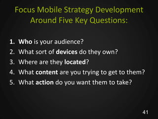 Focus Mobile Strategy Development
     Around Five Key Questions:

1.   Who is your audience?
2.   What sort of devices do they own?
3.   Where are they located?
4.   What content are you trying to get to them?
5.   What action do you want them to take?



                                               41
 