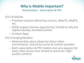 Why is Mobile Important?
            Monetization - Subscription & PPV

In US Market
  – Premium content offered by carriers, MobiTV, MLBTV,
    etc.
  – While largest revenue opportunity, limited to only the
    highest-quality, branded content
  – Content Apps
In Emerging Markets
  – Metered data plans allows for direct video
    monetization, shared by carrier & content provider
  – Both subscription & PPV models also very popular for
    basic video access (not limited to premium, high-
    quality content)
 