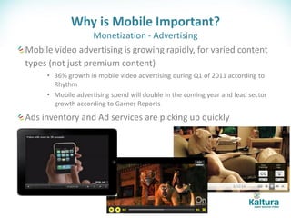 Why is Mobile Important?
                  Monetization - Advertising
Mobile video advertising is growing rapidly, for varied content
types (not just premium content)
     • 36% growth in mobile video advertising during Q1 of 2011 according to
       Rhythm
     • Mobile advertising spend will double in the coming year and lead sector
       growth according to Garner Reports
Ads inventory and Ad services are picking up quickly
 
