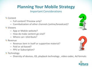 Planning Your Mobile Strategy
                     Important Considerations

Content
  – Full content? Preview only?
  – Cannibalization of other channels (online/broadcast)?
Viewers
  – App or Mobile website?
  – How do make content go viral?
  – Where can I distribute?
Revenue
  – Revenue item in itself or supportive material?
  – Paid or ad-based?
  – PPV or Subscription?
Technology
  – Diversity of devices, OS, playback technology , video codec, Ad formats
 