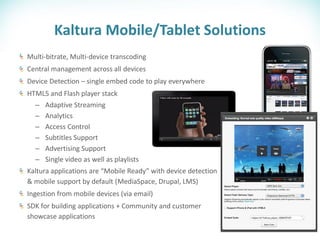 Kaltura Mobile/Tablet Solutions
Multi-bitrate, Multi-device transcoding
Central management across all devices
Device Detection – single embed code to play everywhere
HTML5 and Flash player stack
  –   Adaptive Streaming
  –   Analytics
  –   Access Control
  –   Subtitles Support
  –   Advertising Support
  –   Single video as well as playlists
Kaltura applications are “Mobile Ready” with device detection
& mobile support by default (MediaSpace, Drupal, LMS)
Ingestion from mobile devices (via email)
SDK for building applications + Community and customer
showcase applications
 