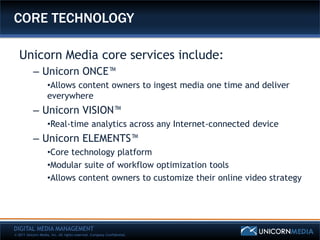 CORE TECHNOLOGY

   Unicorn Media core services include:
           – Unicorn ONCE™
                    •Allows content owners to ingest media one time and deliver
                    everywhere
           – Unicorn VISION™
                    •Real-time analytics across any Internet-connected device
           – Unicorn ELEMENTS™
                    •Core technology platform
                    •Modular suite of workflow optimization tools
                    •Allows content owners to customize their online video strategy




DIGITAL MEDIA MANAGEMENT
© 2011 Unicorn Media, Inc. All rights reserved. Company Confidential.
 