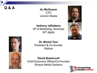 Q&A             AJ McGowan
                    CTO
                Unicorn Media


            Anthony Iaffaldano
          VP of Marketing, Americas
                 KIT digital


              Dr. Michal Tsur
           President & Co-founder
                   Kaltura


              David Stubenvoll
      Chief Executive Officer/Co-Founder
            Wowza Media Systems
 