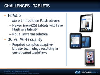 CHALLENGES - TABLETS

• HTML 5
         – More limited than Flash players
         – Newer (non-iOS) tablets will have
           Flash availability
         – Not a universal solution
• 3G vs. Wi-Fi quality
         – Requires complex adaptive
           bitrate technology resulting in
           complicated workflows




DIGITAL MEDIA MANAGEMENT
© 2011 Unicorn Media, Inc. All rights reserved. Company Confidential.
 