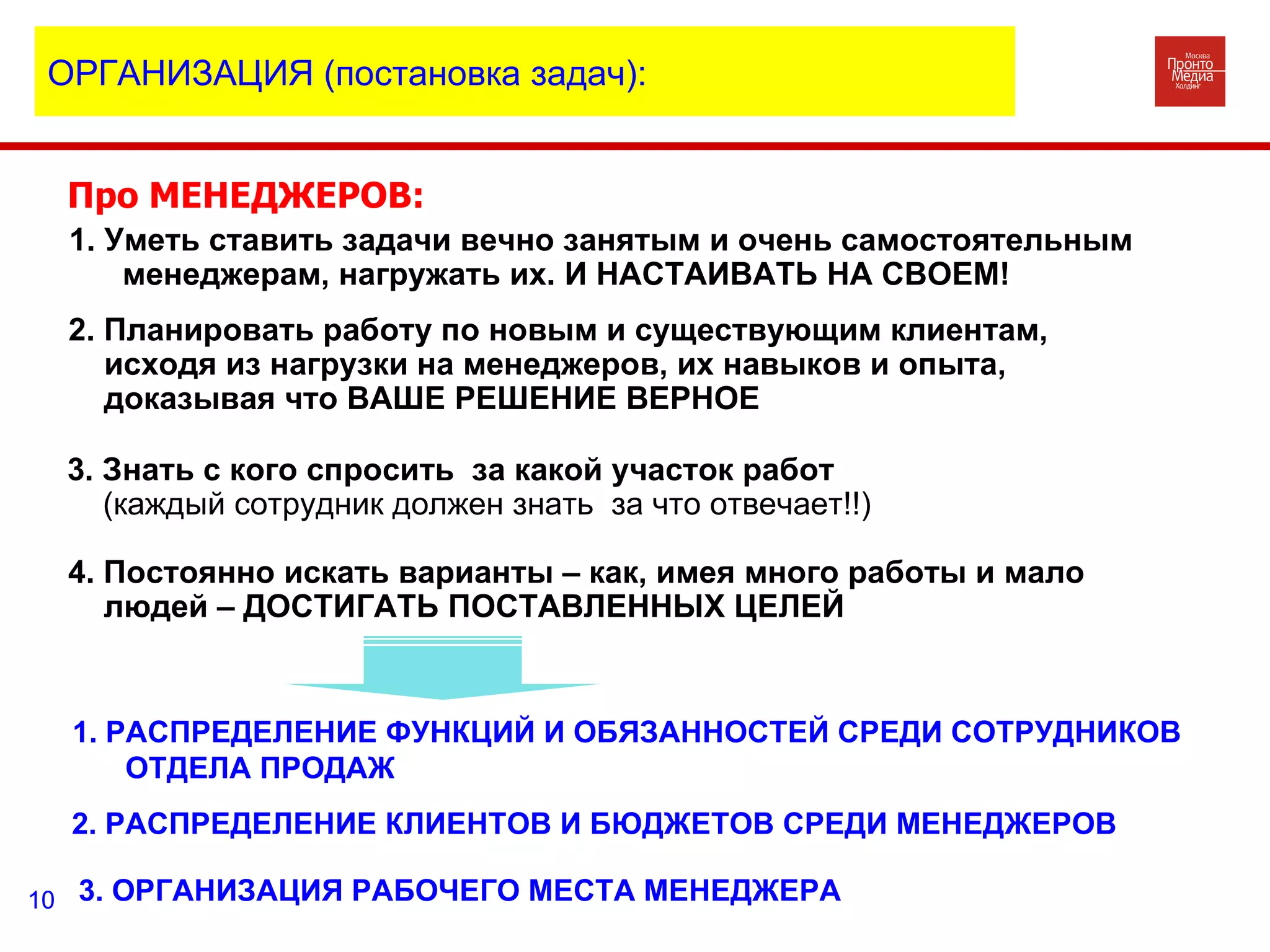 Про МЕНЕДЖЕРОВ: 1. Уметь ставить задачи вечно занятым и очень самостоятельным менеджерам, нагружать их. И НАСТАИВАТЬ НА СВОЕМ! 2. Планировать работу по новым и существующим клиентам, исходя из нагрузки на менеджеров, их навыков и опыта, доказывая что ВАШЕ РЕШЕНИЕ ВЕРНОЕ 3. Знать с кого спросить  за какой участок работ (каждый сотрудник должен знать  за что отвечает!!) 1. РАСПРЕДЕЛЕНИЕ ФУНКЦИЙ И ОБЯЗАННОСТЕЙ СРЕДИ СОТРУДНИКОВ ОТДЕЛА ПРОДАЖ 2. РАСПРЕДЕЛЕНИЕ КЛИЕНТОВ И БЮДЖЕТОВ СРЕДИ МЕНЕДЖЕРОВ 3. ОРГАНИЗАЦИЯ РАБОЧЕГО МЕСТА МЕНЕДЖЕРА  4. Постоянно искать варианты – как, имея много работы и мало людей – ДОСТИГАТЬ ПОСТАВЛЕННЫХ ЦЕЛЕЙ ОРГАНИЗАЦИЯ (постановка задач): 