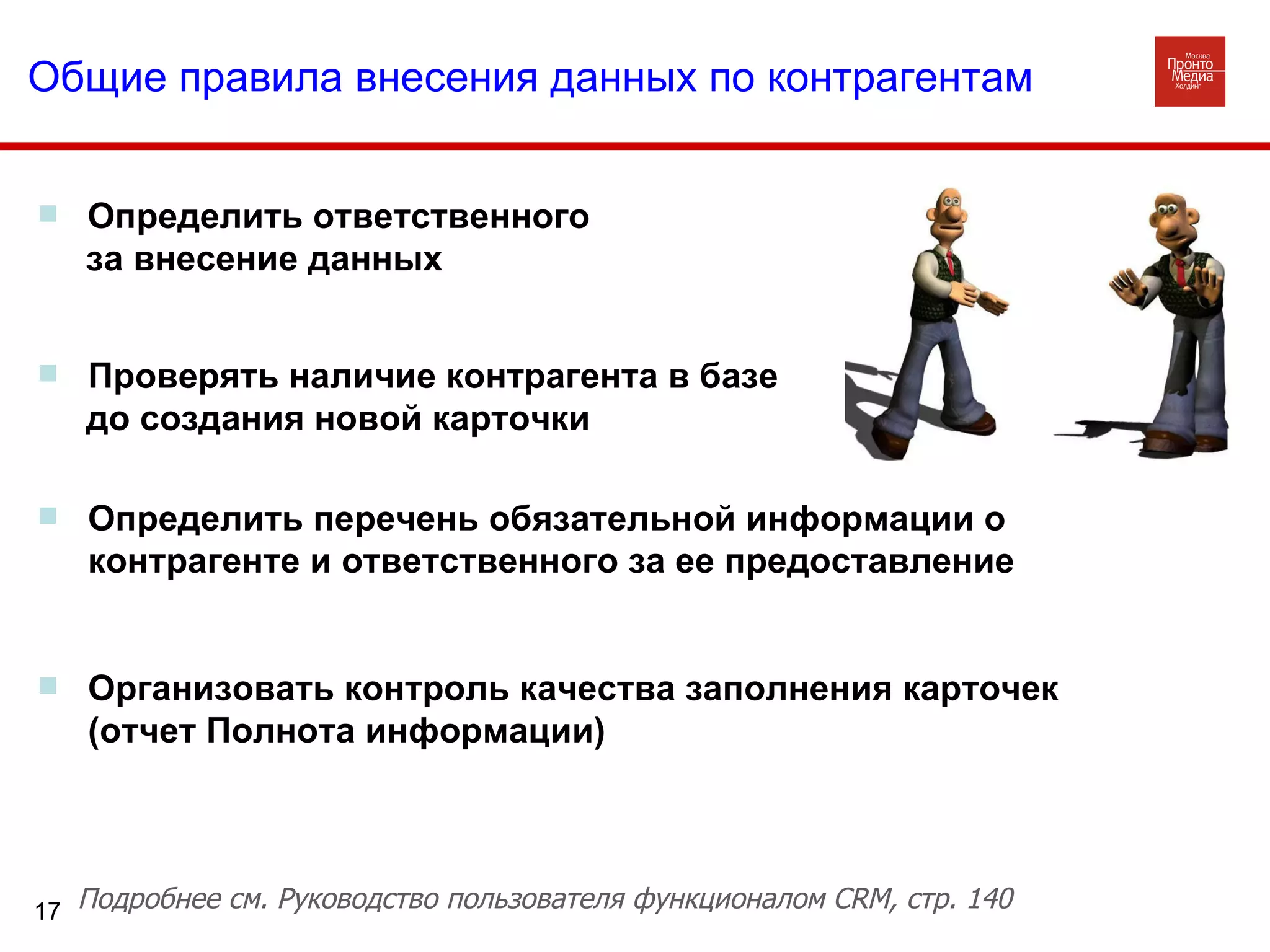 Определить ответственного  за внесение данных Общие правила внесения данных по контрагентам Проверять наличие контрагента в базе до создания новой карточки Определить перечень обязательной информации о контрагенте и ответственного за ее предоставление Организовать контроль качества заполнения карточек (отчет Полнота информации)  Подробнее см. Руководство пользователя функционалом  CRM , стр. 140 