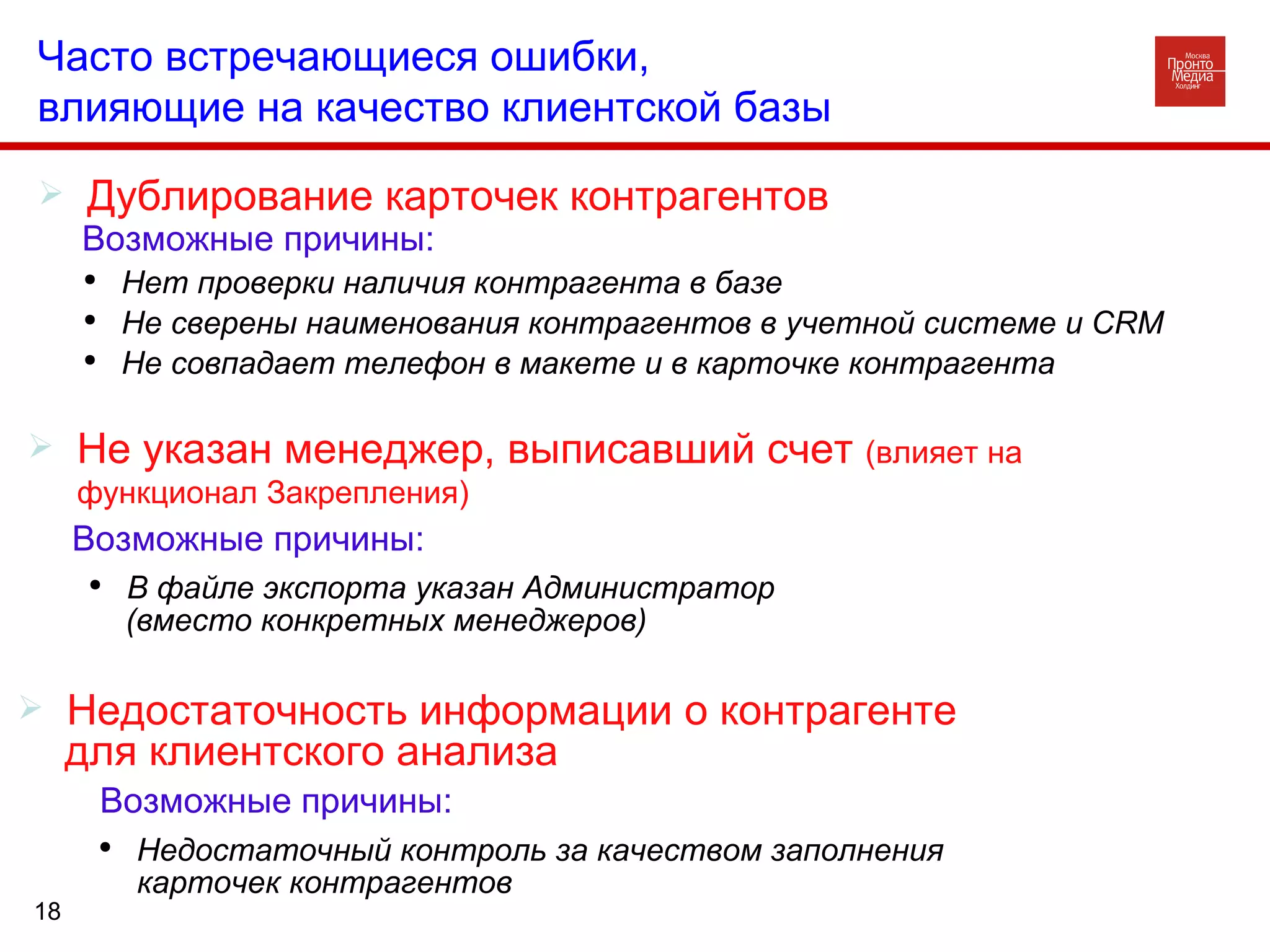 Дублирование карточек контрагентов Часто встречающиеся ошибки,  влияющие на качество клиентской базы Возможные причины: Нет проверки наличия контрагента в базе Не сверены наименования контрагентов в учетной системе и  CRM Не совпадает телефон в макете и в карточке контрагента Не указан менеджер, выписавший счет  (влияет на функционал Закрепления) Возможные причины: В файле экспорта указан Администратор  (вместо конкретных менеджеров) Недостаточность информации о контрагенте для клиентского анализа Возможные причины: Недостаточный контроль за качеством заполнения карточек контрагентов 
