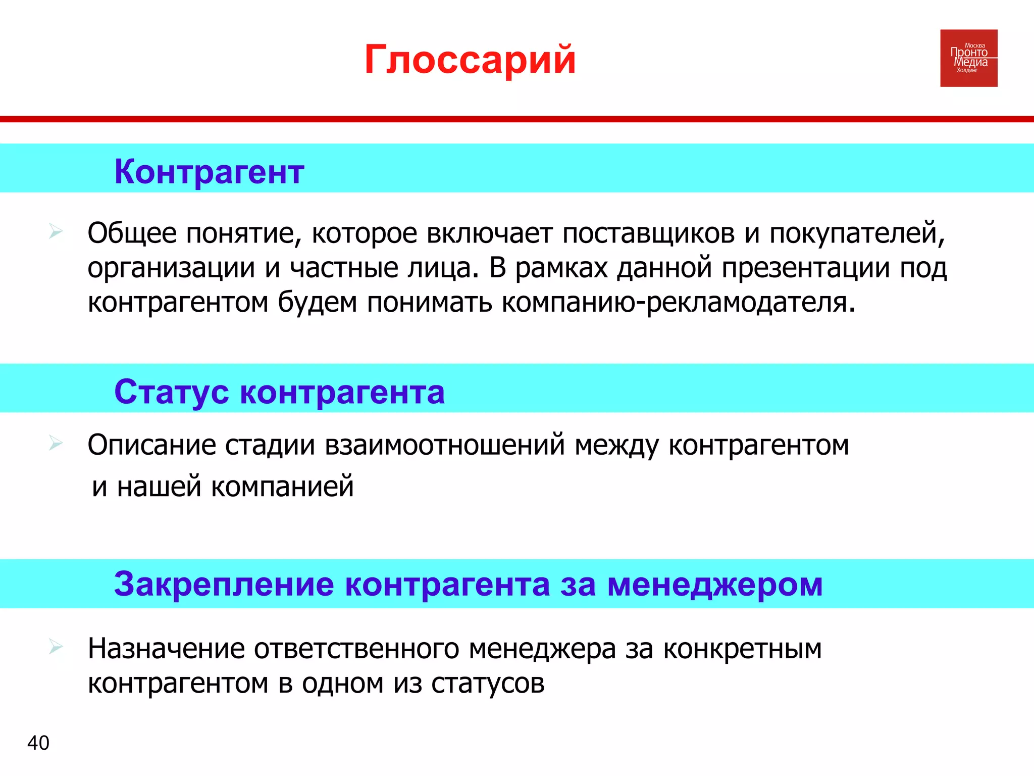 Глоссарий Закрепление контрагента за менеджером Назначение ответственного менеджера за конкретным контрагентом в одном из статусов Статус контрагента Описание стадии взаимоотношений между контрагентом  и нашей компанией Контрагент Общее понятие, которое включает поставщиков и покупателей, организации и частные лица. В рамках данной презентации под контрагентом будем понимать компанию-рекламодателя.  