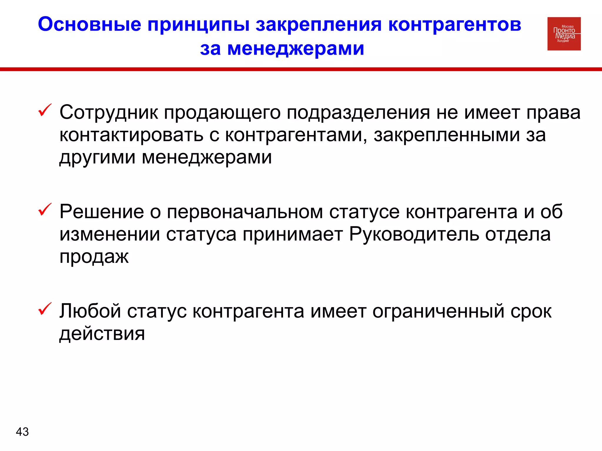 Сотрудник продающего подразделения не имеет права контактировать с контрагентами, закрепленными за другими менеджерами Решение о первоначальном статусе контрагента и об изменении статуса принимает Руководитель отдела продаж Любой статус контрагента имеет ограниченный срок действия Основные принципы закрепления контрагентов за менеджерами 