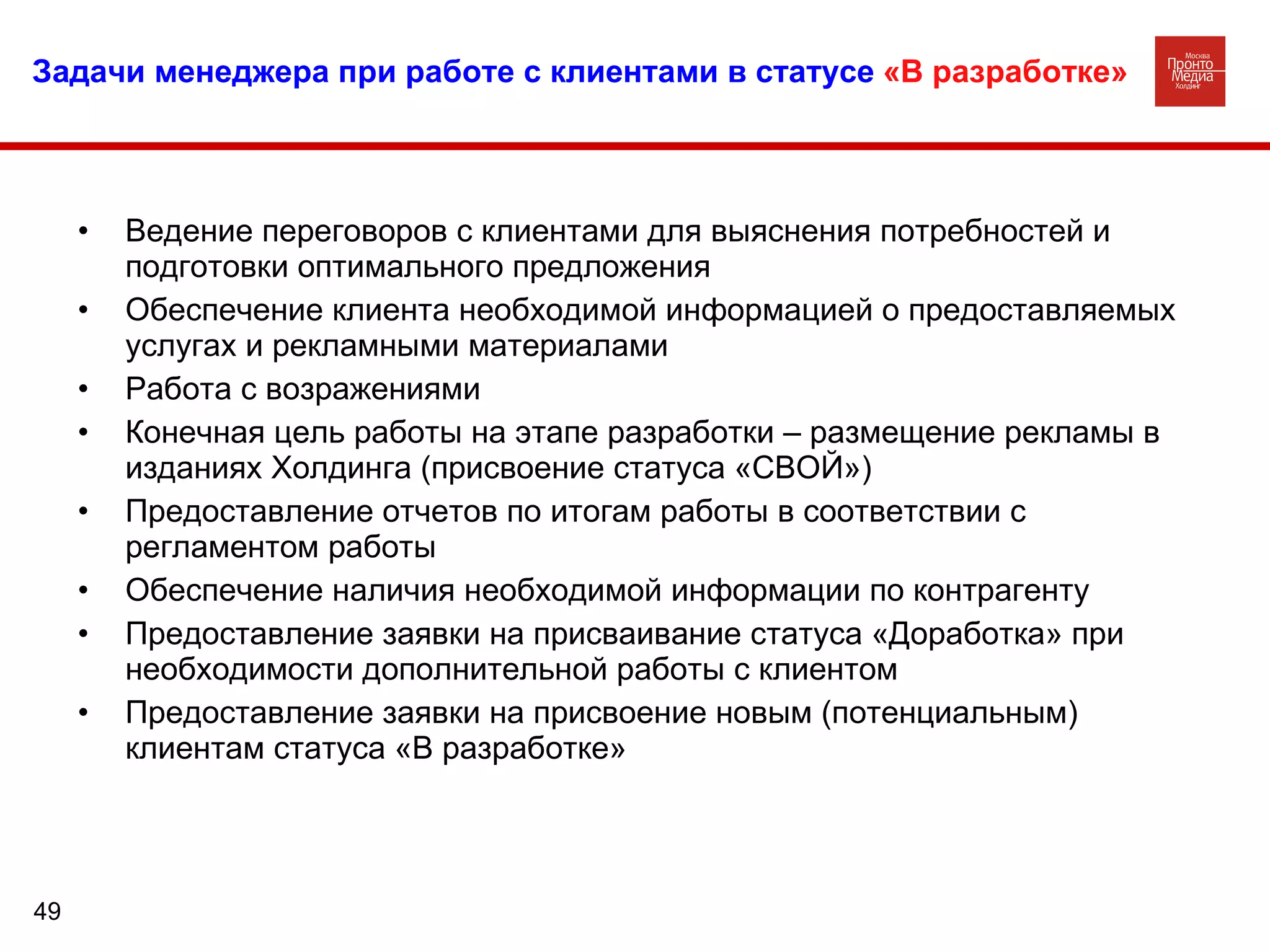 Задачи менеджера при работе с клиентами в статусе   «В разработке» Ведение переговоров с клиентами для выяснения потребностей и подготовки оптимального предложения  Обеспечение клиента необходимой информацией о предоставляемых услугах и рекламными материалами Работа с возражениями Конечная цель работы на этапе разработки – размещение рекламы в изданиях Холдинга (присвоение статуса «СВОЙ») Предоставление отчетов по итогам работы в соответствии с регламентом работы  Обеспечение наличия необходимой информации по контрагенту Предоставление заявки на присваивание статуса «Доработка» при необходимости дополнительной работы с клиентом Предоставление заявки на присвоение новым (потенциальным) клиентам статуса «В разработке» 