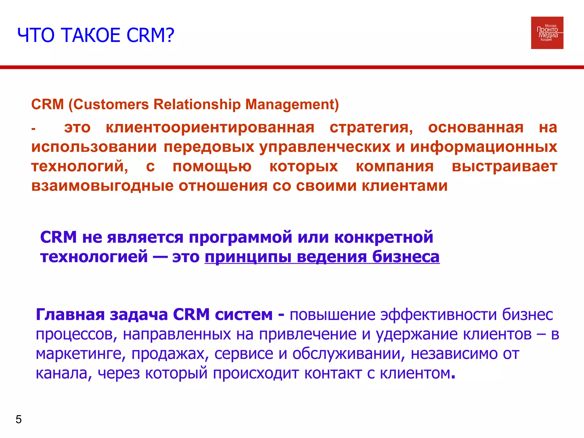 CRM не является программой или конкретной технологией — это  принципы ведения бизнеса CRM (Customers Relationship Management)  -  это клиентоориентированная стратегия, основанная на использовании передовых управленческих и информационных технологий, с помощью которых компания выстраивает взаимовыгодные отношения со своими клиентами Главная задача CRM систем -  повышение эффективности бизнес процессов, направленных на привлечение и удержание клиентов – в маркетинге, продажах, сервисе и обслуживании, независимо от канала, через который происходит контакт с клиентом .  ЧТО ТАКОЕ  CRM ? 