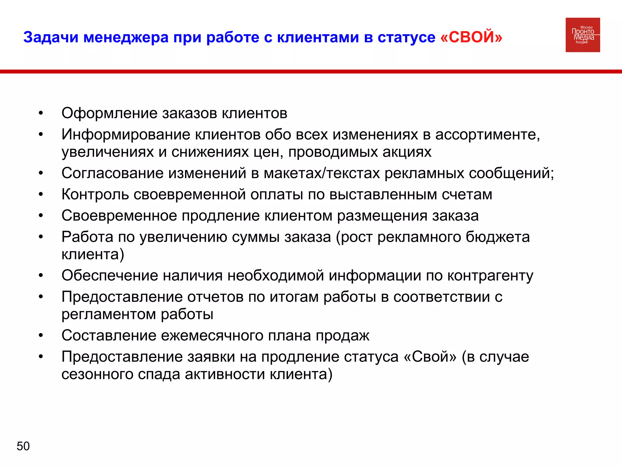 Задачи менеджера при работе с клиентами в статусе  «СВОЙ» Оформление заказов клиентов Информирование клиентов обо всех изменениях в ассортименте, увеличениях и снижениях цен, проводимых акциях Согласование изменений в макетах/текстах рекламных сообщений; Контроль своевременной оплаты по выставленным счетам Своевременное продление клиентом размещения заказа Работа по увеличению суммы заказа (рост рекламного бюджета клиента)  Обеспечение наличия необходимой информации по контрагенту Предоставление отчетов по итогам работы в соответствии с регламентом работы  Составление ежемесячного плана продаж Предоставление заявки на продление статуса «Свой» (в случае сезонного спада активности клиента) 