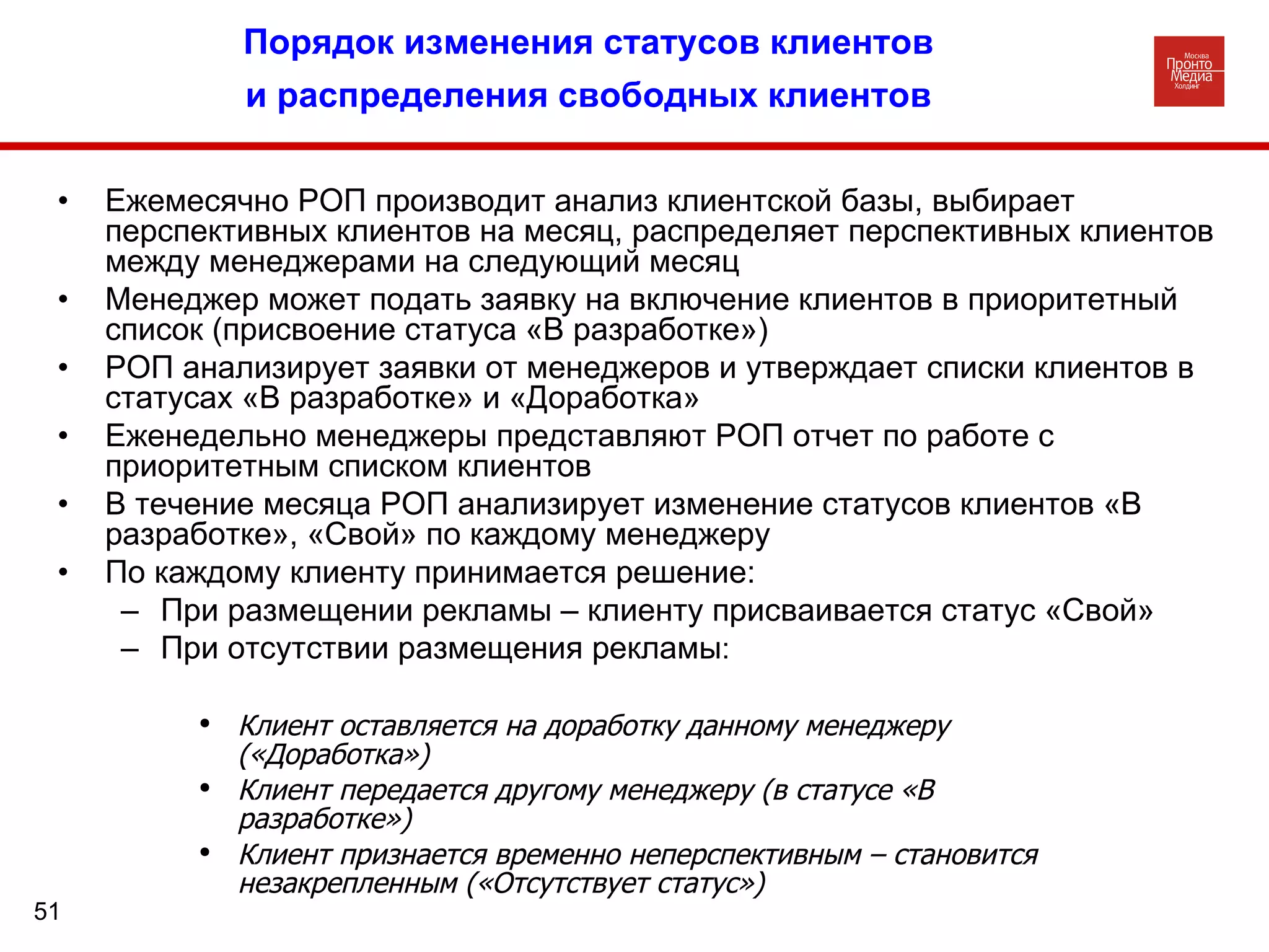 Порядок изменения статусов клиентов и распределения свободных клиентов Ежемесячно РОП производит анализ клиентской базы, выбирает перспективных клиентов на месяц, распределяет перспективных клиентов между менеджерами на следующий месяц Менеджер может подать заявку на включение клиентов в приоритетный список (присвоение статуса «В разработке») РОП анализирует заявки от менеджеров и утверждает списки клиентов в статусах «В разработке» и «Доработка»  Еженедельно менеджеры представляют РОП отчет по работе с приоритетным списком клиентов В течение месяца РОП анализирует изменение статусов клиентов «В разработке», «Свой» по каждому менеджеру По каждому клиенту принимается решение: При размещении рекламы – клиенту присваивается статус «Свой» При отсутствии размещения рекламы :  Клиент оставляется на доработку данному менеджеру («Доработка») Клиент передается другому менеджеру (в статусе «В разработке») Клиент признается временно неперспективным – становится незакрепленным («Отсутствует статус» ) 