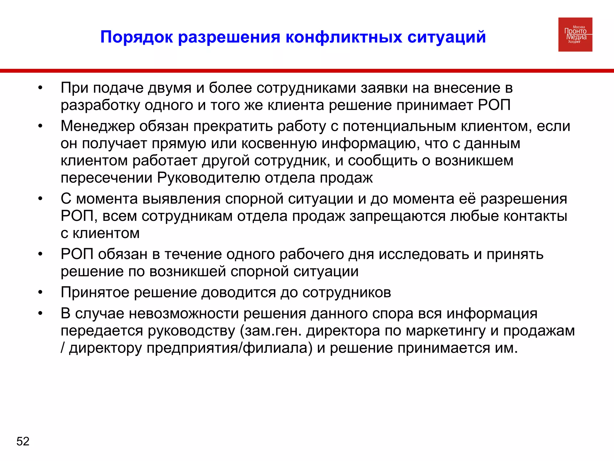 Порядок разрешения конфликтных ситуаций При подаче двумя и более сотрудниками заявки на внесение в разработку одного и того же клиента решение принимает РОП Менеджер обязан прекратить работу с потенциальным клиентом, если он получает прямую или косвенную информацию, что с данным клиентом работает другой сотрудник, и сообщить о возникшем пересечении Руководителю отдела продаж С момента выявления спорной ситуации и до момента её разрешения РОП, всем сотрудникам отдела продаж запрещаются любые контакты с клиентом РОП обязан в течение одного рабочего дня исследовать и принять решение по возникшей спорной ситуации Принятое решение доводится до сотрудников В случае невозможности решения данного спора вся информация передается руководству (зам.ген. директора по маркетингу и продажам / директору предприятия/филиала) и решение принимается им. 