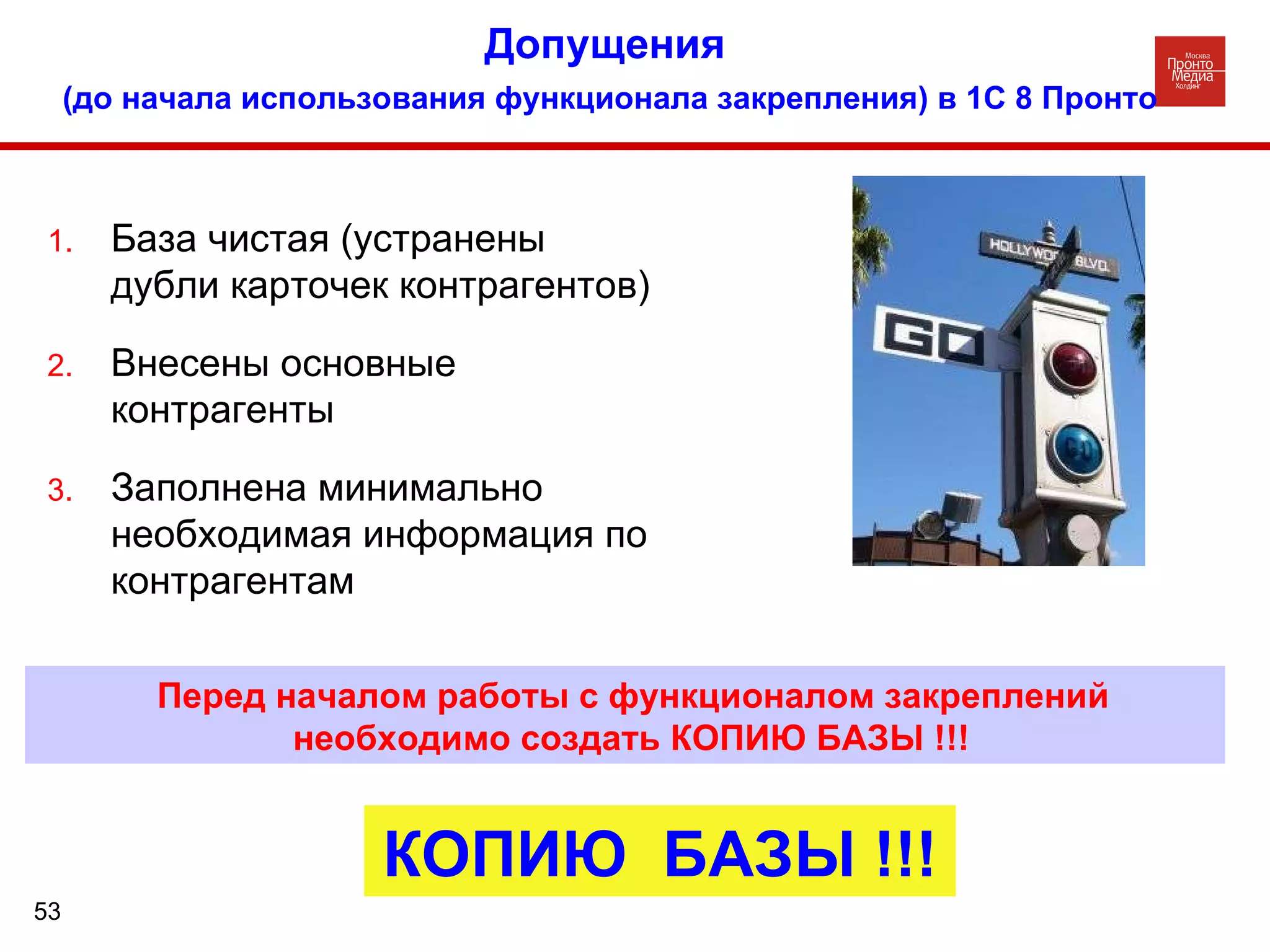 Допущения   (до начала использования функционала закрепления) в 1С 8 Пронто База чистая (устранены дубли карточек контрагентов) Внесены основные контрагенты Заполнена минимально необходимая информация по контрагентам Перед началом работы с функционалом закреплений необходимо создать КОПИЮ БАЗЫ !!! КОПИЮ  БАЗЫ !!! 