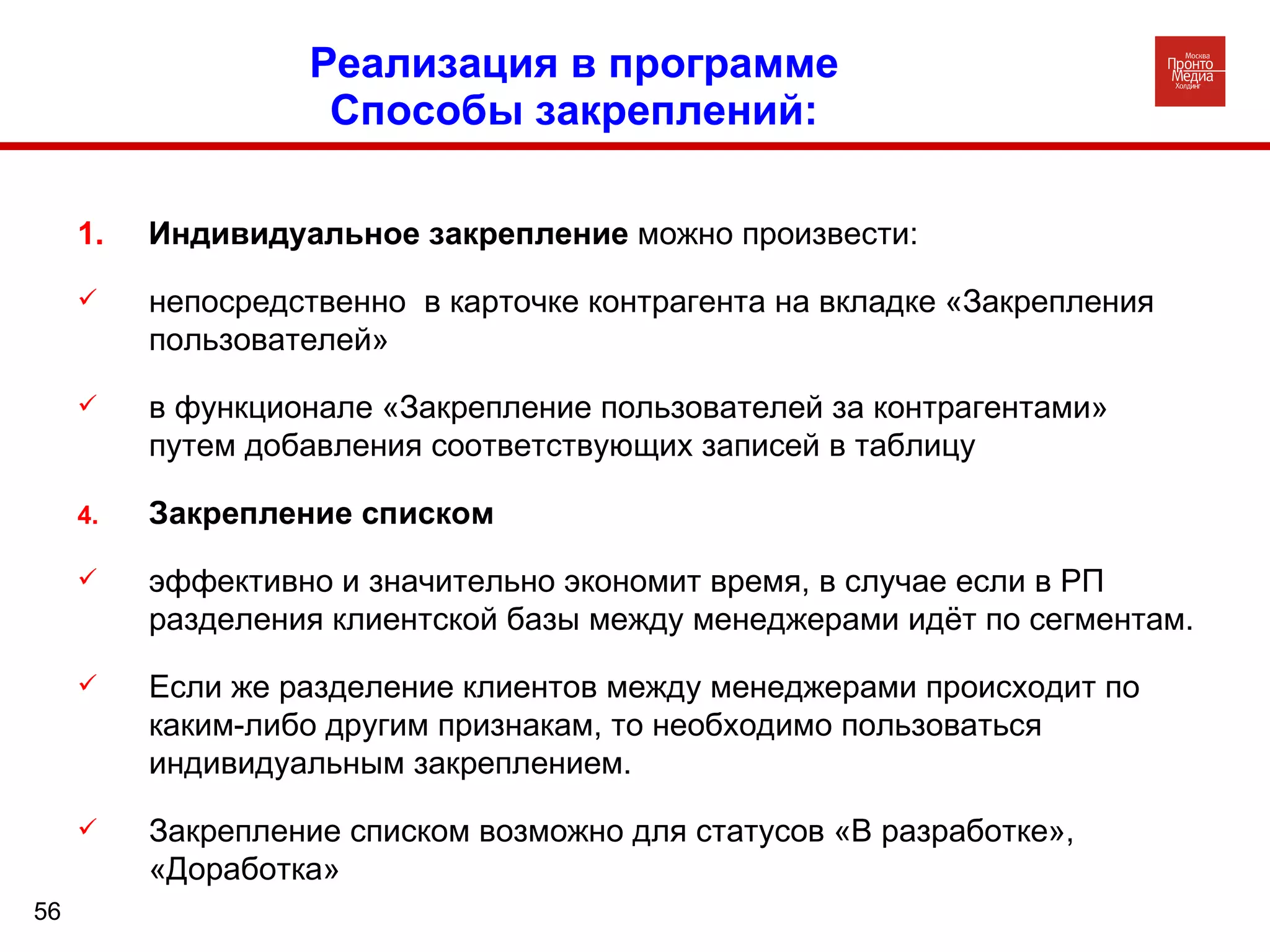 Реализация в программе  Способы закреплений:  1.  Индивидуальное закрепление  можно произвести: непосредственно  в карточке контрагента на вкладке «Закрепления пользователей» в функционале «Закрепление пользователей за контрагентами» путем добавления соответствующих записей в таблицу Закрепление списком  эффективно и значительно экономит время, в случае если в РП разделения клиентской базы между менеджерами идёт по сегментам.  Если же разделение клиентов между менеджерами происходит по каким-либо другим признакам, то необходимо пользоваться индивидуальным закреплением. Закрепление списком возможно для статусов «В разработке», «Доработка» 