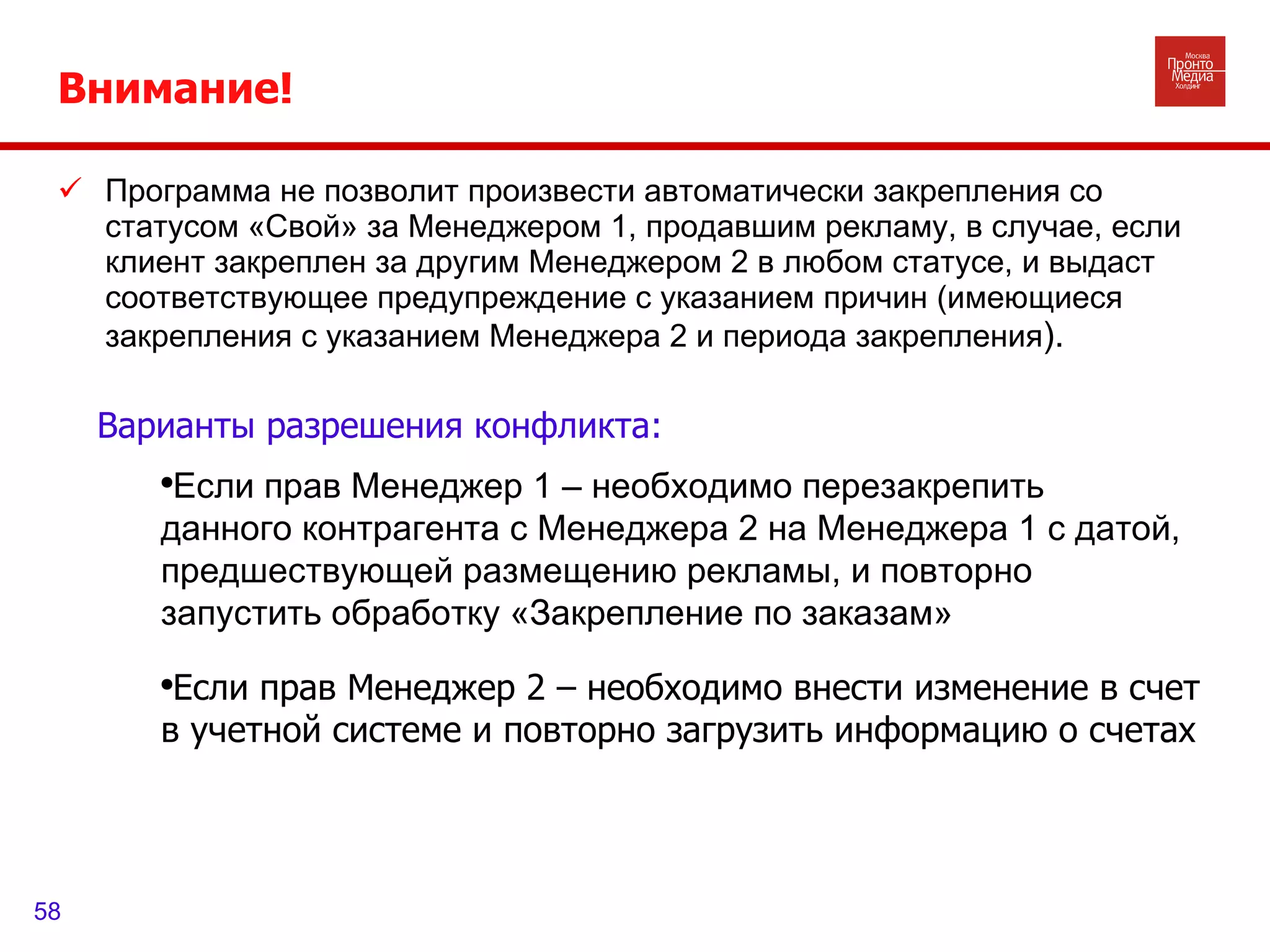 Внимание!  Программа не позволит произвести автоматически закрепления со статусом «Свой» за Менеджером 1, продавшим рекламу, в случае, если клиент закреплен за другим Менеджером 2 в любом статусе, и выдаст соответствующее предупреждение с указанием причин (имеющиеся закрепления с указанием Менеджера 2 и периода закрепления ). Если прав Менеджер 1 – необходимо перезакрепить данного контрагента с Менеджера 2 на Менеджера 1 с датой, предшествующей размещению рекламы, и повторно запустить обработку «Закрепление по заказам» Если прав Менеджер 2 – необходимо внести изменение в счет в учетной системе и повторно загрузить информацию о счетах Варианты разрешения конфликта: 