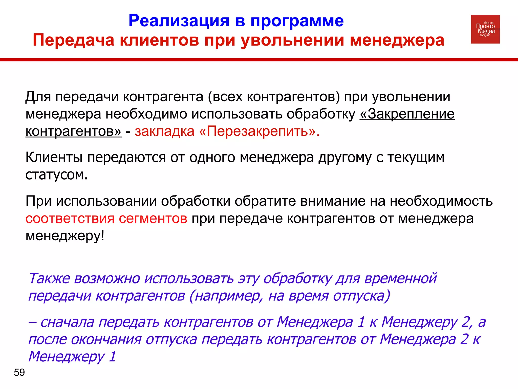 Реализация в программе  Передача клиентов при увольнении менеджера Для передачи контрагента (всех контрагентов) при увольнении менеджера необходимо использовать обработку  «Закрепление контрагентов»  -  закладка «Перезакрепить».   Клиенты передаются от одного менеджера другому с текущим статусом.   При использовании обработки обратите внимание на необходимость  соответствия сегментов  при передаче контрагентов от менеджера менеджеру! Также возможно использовать эту обработку для временной передачи контрагентов (например, на время отпуска)  –  сначала передать контрагентов от Менеджера 1 к Менеджеру 2, а после окончания отпуска передать контрагентов от Менеджера 2 к Менеджеру 1 