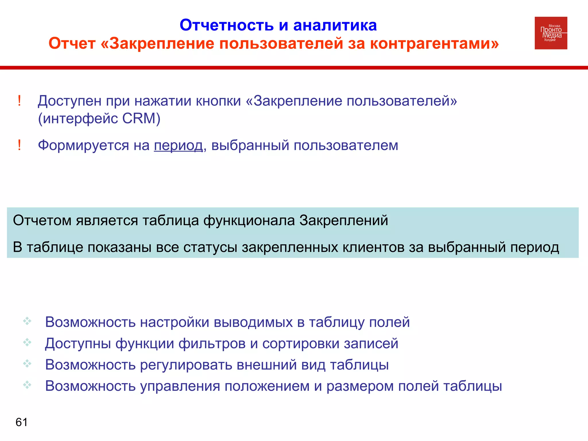 Отчетность и аналитика   Отчет «Закрепление пользователей за контрагентами»     Возможность настройки выводимых в таблицу полей Доступны функции фильтров и сортировки записей Возможность регулировать внешний вид таблицы Возможность управления положением и размером полей таблицы Отчетом является таблица функционала Закреплений В таблице показаны все статусы закрепленных клиентов за выбранный период !  Доступен при нажатии кнопки «Закрепление пользователей»  (интерфейс  CRM) !  Формируется на  период , выбранный пользователем 
