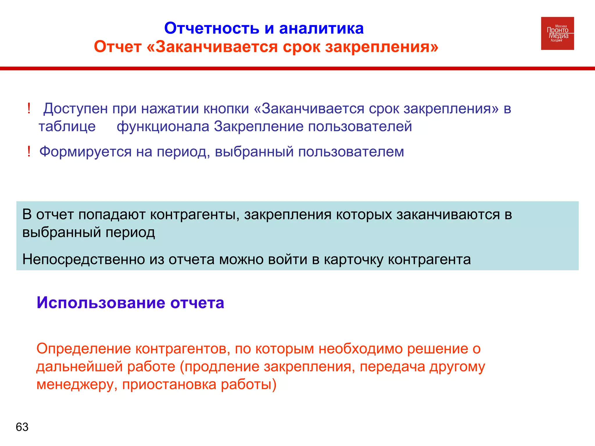 Отчетность и аналитика  Отчет «Заканчивается срок закрепления» В отчет попадают контрагенты, закрепления которых заканчиваются в выбранный период Непосредственно из отчета можно войти в карточку контрагента !  Доступен при нажатии кнопки «Заканчивается срок закрепления» в таблице  функционала Закрепление пользователей !  Формируется на период, выбранный пользователем Использование отчета Определение контрагентов, по которым необходимо решение о дальнейшей работе (продление закрепления, передача другому менеджеру, приостановка работы) 
