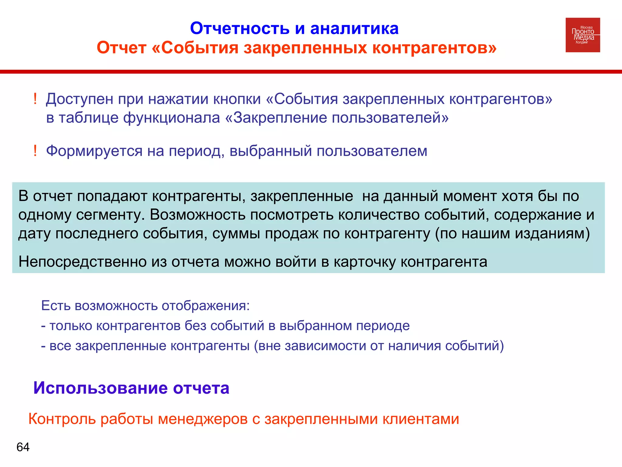 Отчетность и аналитика  Отчет «События закрепленных контрагентов» В отчет попадают контрагенты, закрепленные  на данный момент хотя бы по одному сегменту. Возможность посмотреть количество событий, содержание и дату последнего события, суммы продаж по контрагенту (по нашим изданиям) Непосредственно из отчета можно войти в карточку контрагента !  Доступен при нажатии кнопки «События закрепленных контрагентов» в таблице функционала «Закрепление пользователей» !  Формируется на период, выбранный пользователем Использование   отчета Контроль работы менеджеров с закрепленными клиентами Есть возможность отображения: - только контрагентов без событий в выбранном периоде - все закрепленные контрагенты (вне зависимости от наличия событий)  