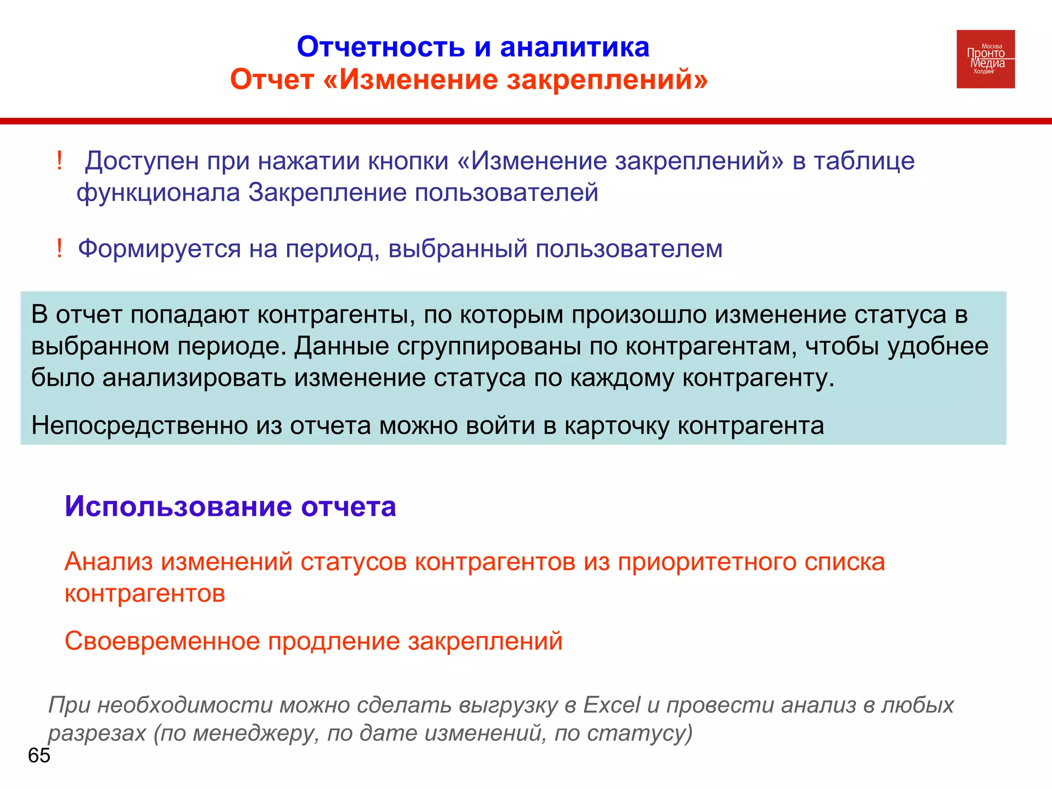 Отчетность и аналитика  Отчет «Изменение закреплений»   В отчет попадают контрагенты, по которым произошло изменение статуса в выбранном периоде. Данные сгруппированы по контрагентам, чтобы удобнее было анализировать изменение статуса по каждому контрагенту.  Непосредственно из отчета можно войти в карточку контрагента !  Доступен при нажатии кнопки «Изменение закреплений» в таблице функционала Закрепление пользователей !  Формируется на период, выбранный пользователем Использование отчета Анализ изменений статусов контрагентов из приоритетного списка контрагентов Своевременное продление закреплений При необходимости можно сделать выгрузку в  Excel  и провести анализ в любых разрезах (по менеджеру, по дате изменений, по статусу) 