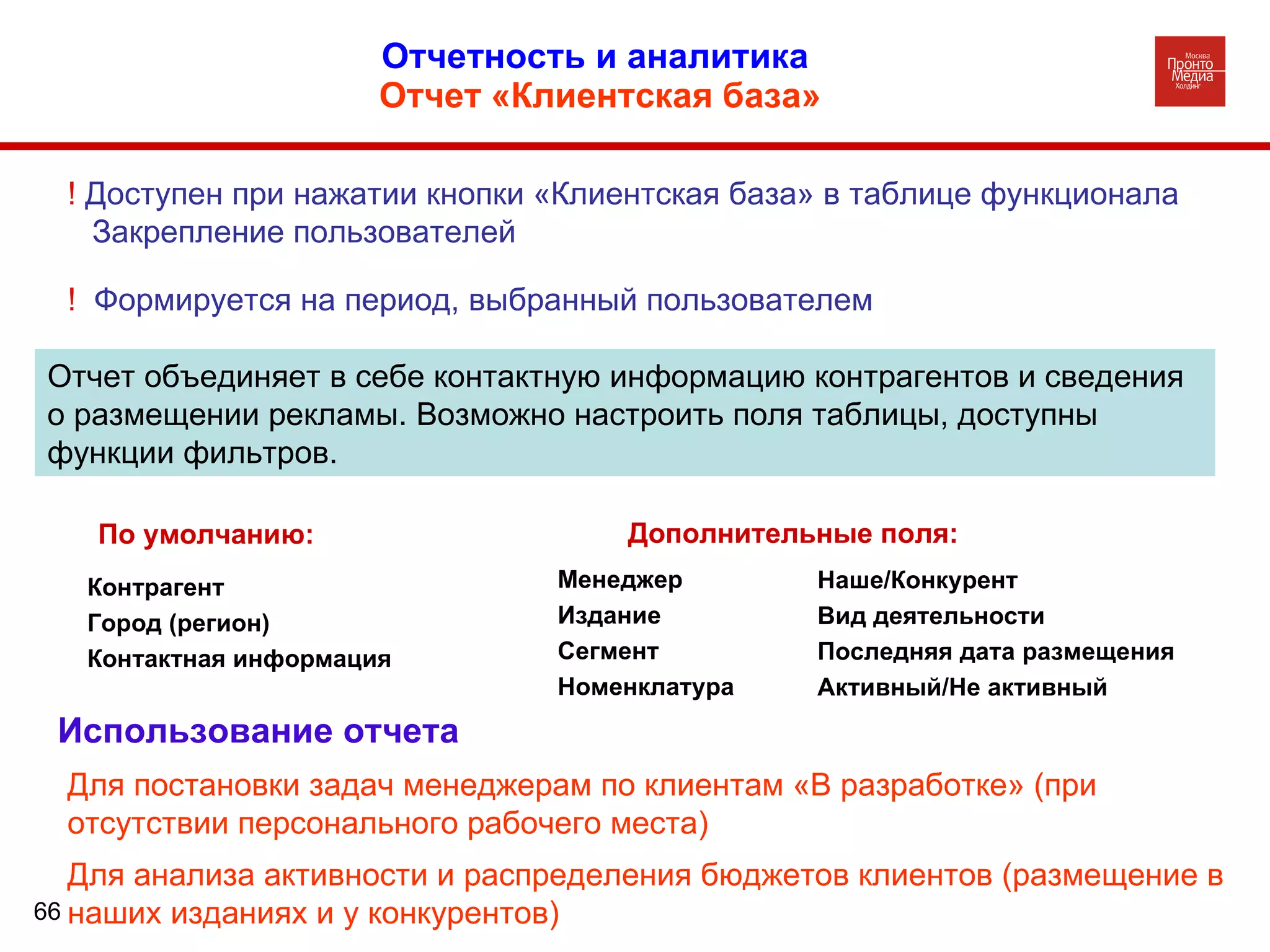 Отчетность и аналитика  Отчет «Клиентская база» Отчет объединяет в себе контактную информацию контрагентов и сведения о размещении рекламы. Возможно настроить поля таблицы, доступны функции фильтров.  !  Доступен при нажатии кнопки «Клиентская база» в таблице функционала Закрепление пользователей !  Формируется на период, выбранный пользователем Использование отчета По умолчанию: Дополнительные поля:  Менеджер Издание Сегмент Номенклатура Контрагент Город (регион) Контактная информация Наше/Конкурент Вид деятельности Последняя дата размещения Активный/Не активный  Для постановки задач менеджерам по клиентам «В разработке» (при отсутствии персонального рабочего места) Для анализа активности и распределения бюджетов клиентов (размещение в наших изданиях и у конкурентов) 