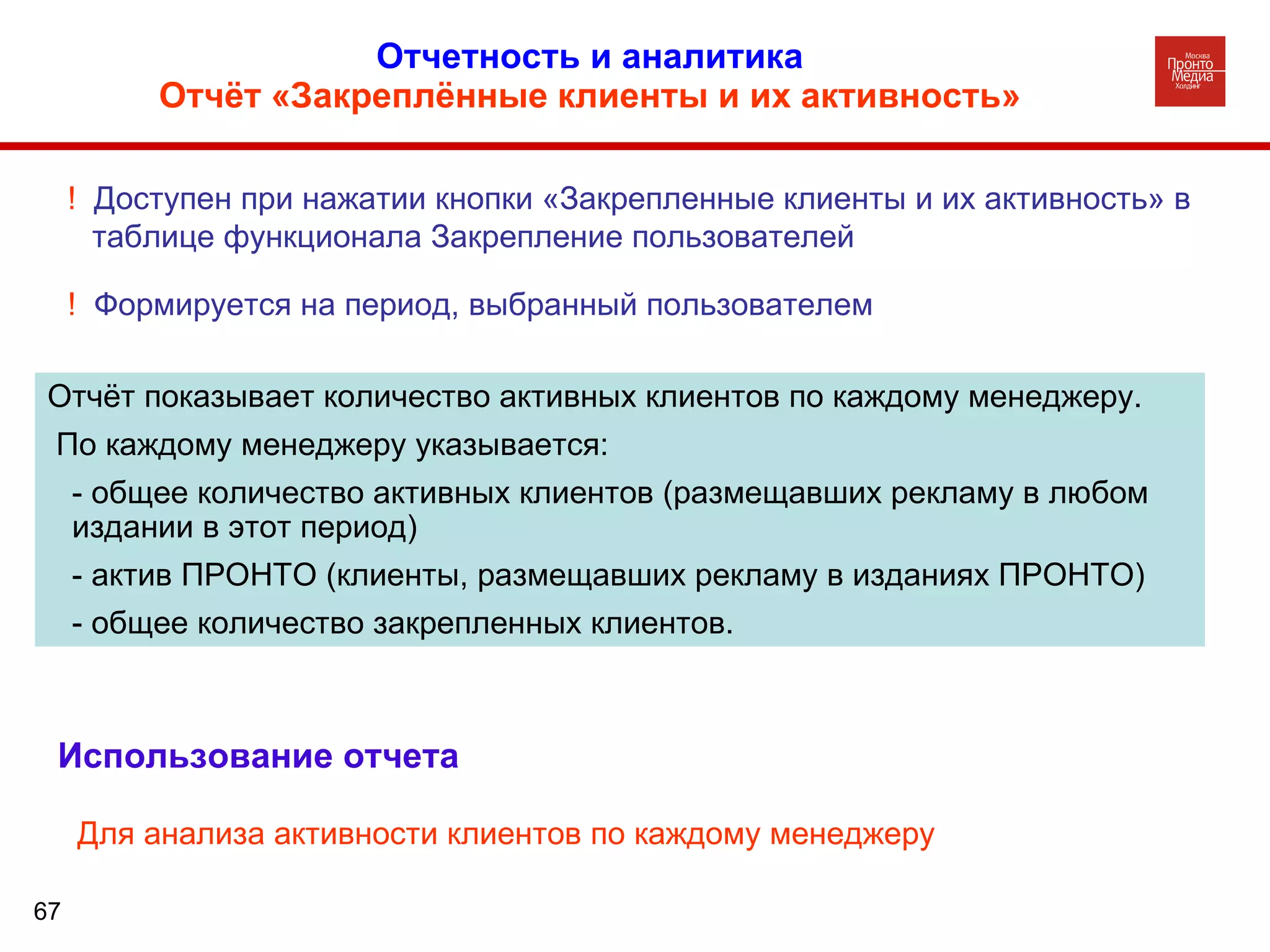 Отчетность и аналитика  Отчёт «Закреплённые клиенты и их активность»   Отчёт показывает количество активных клиентов по каждому менеджеру. По каждому менеджеру указывается: - общее количество активных клиентов (размещавших рекламу в любом  издании в этот период)  - актив ПРОНТО (клиенты, размещавших рекламу в изданиях ПРОНТО)  - общее количество закрепленных клиентов. !  Доступен при нажатии кнопки «Закрепленные клиенты и их активность» в таблице функционала Закрепление пользователей !  Формируется на период, выбранный пользователем Использование отчета Для анализа активности клиентов по каждому менеджеру 