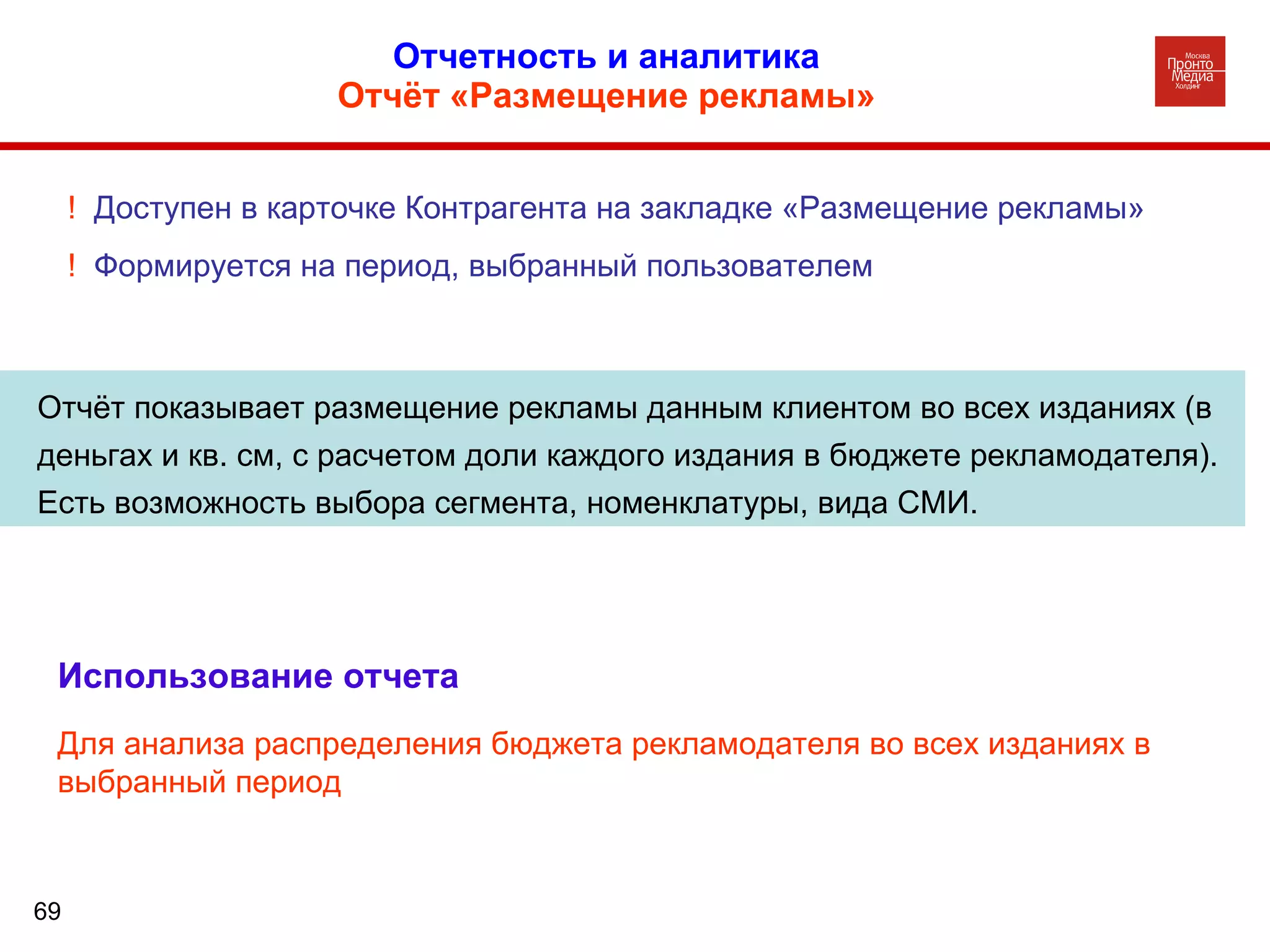 Отчетность и аналитика  Отчёт «Размещение рекламы»   Отчёт показывает размещение рекламы данным клиентом во всех изданиях (в деньгах и кв. см, с расчетом доли каждого издания в бюджете рекламодателя). Есть возможность выбора сегмента, номенклатуры, вида СМИ. !  Доступен в карточке Контрагента на закладке «Размещение рекламы» !  Формируется на период, выбранный пользователем Использование отчета Для анализа распределения бюджета рекламодателя во всех изданиях в выбранный период 