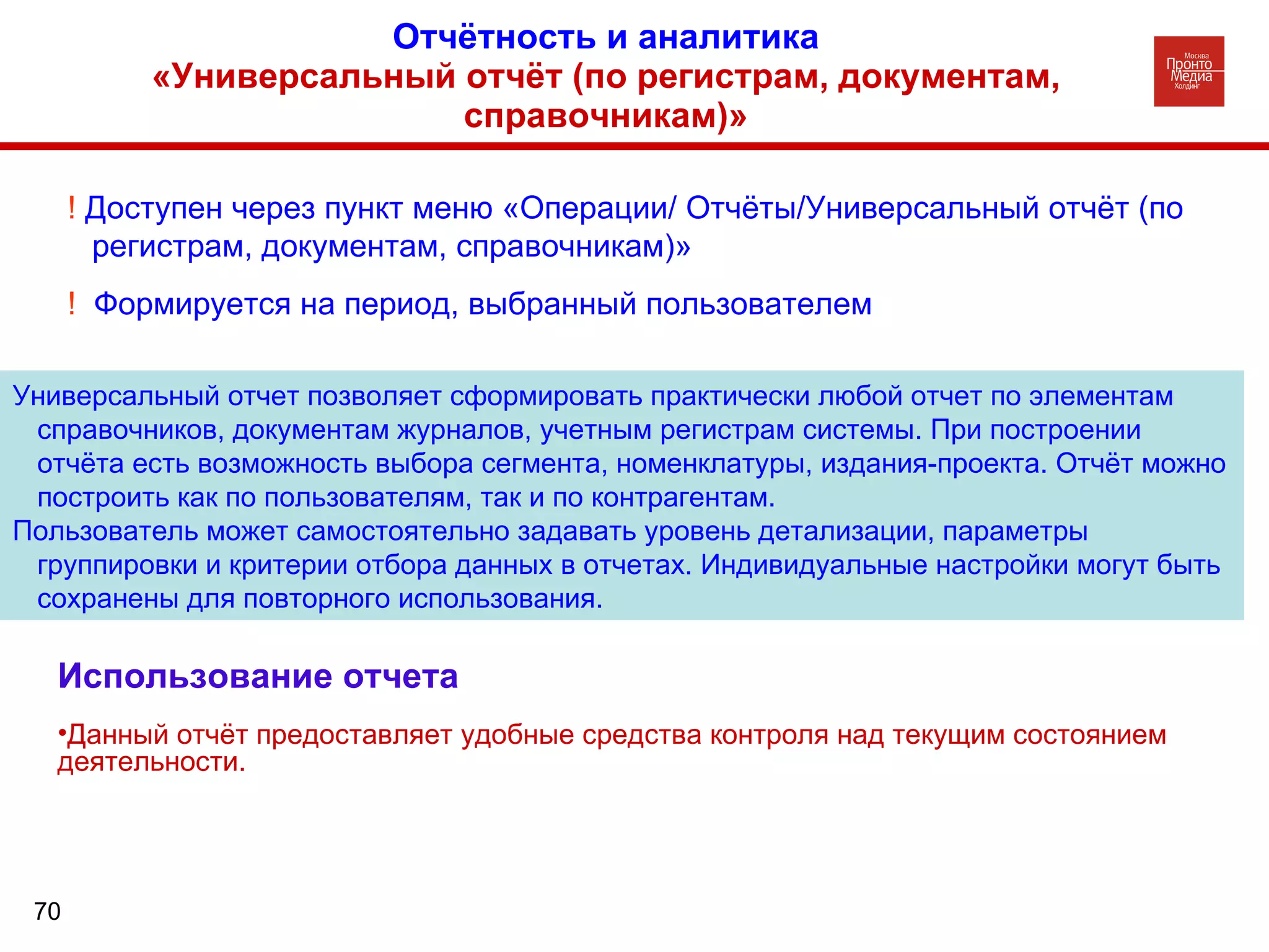 Отчётность и аналитика «Универсальный отчёт (по регистрам, документам, справочникам)» Универсальный отчет позволяет сформировать практически любой отчет по элементам справочников, документам журналов, учетным регистрам системы. При построении отчёта есть возможность выбора сегмента, номенклатуры, издания-проекта. Отчёт можно построить как по пользователям, так и по контрагентам. Пользователь может самостоятельно задавать уровень детализации, параметры группировки и критерии отбора данных в отчетах. Индивидуальные настройки могут быть сохранены для повторного использования.  !  Доступен через пункт меню «Операции/ Отчёты/Универсальный отчёт (по регистрам, документам, справочникам)» !  Формируется на период, выбранный пользователем Использование отчета Данный отчёт предоставляет удобные средства контроля над текущим состоянием деятельности. 