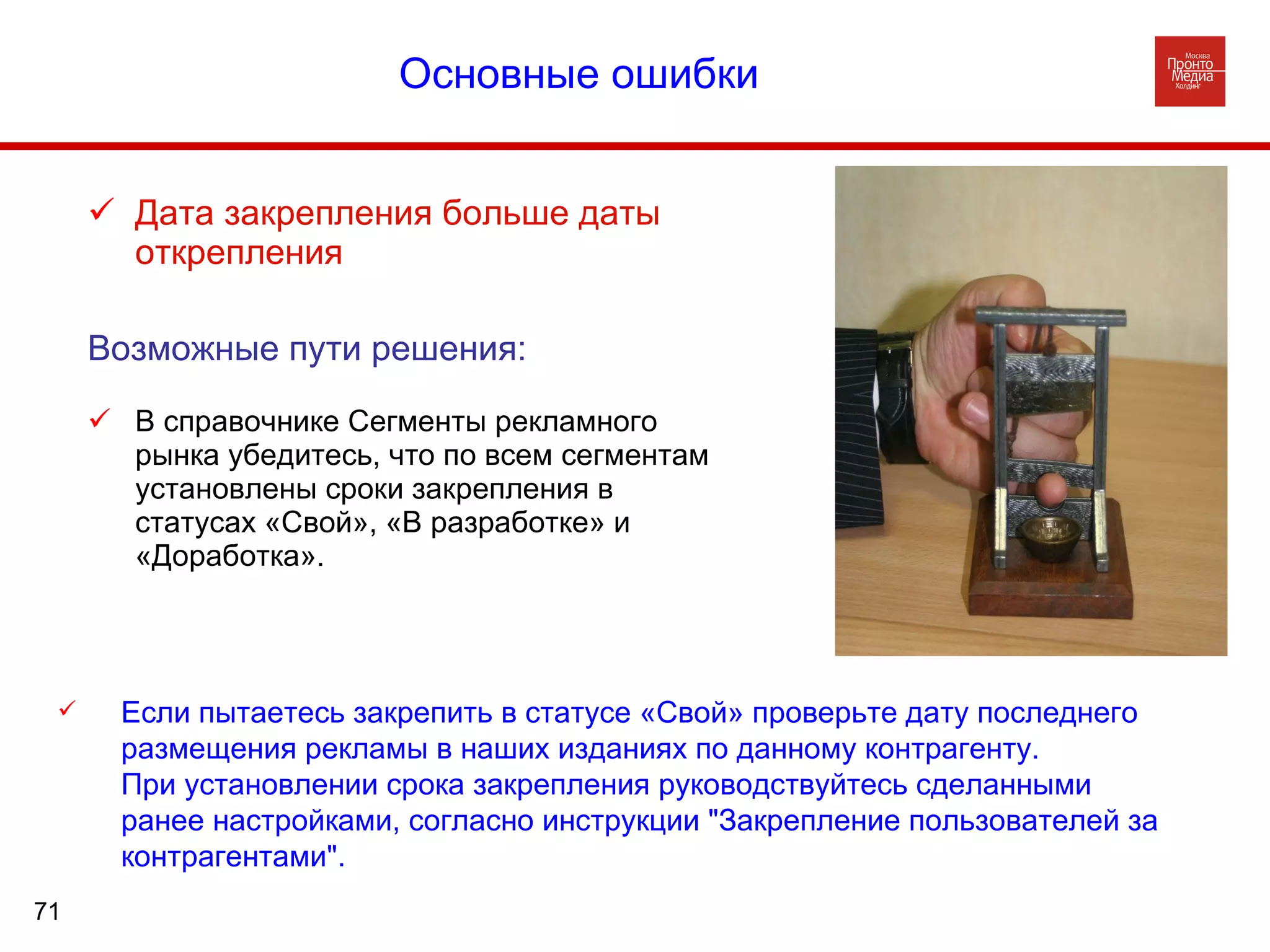 Основные ошибки       Дата закрепления больше даты открепления Возможные пути решения: В справочнике Сегменты рекламного рынка убедитесь, что по всем сегментам установлены сроки закрепления в статусах «Свой», «В разработке» и «Доработка». Если пытаетесь закрепить в статусе «Свой» проверьте дату последнего размещения рекламы в наших изданиях по данному контрагенту. При установлении срока закрепления руководствуйтесь сделанными ранее настройками, согласно инструкции "Закрепление пользователей за контрагентами". Основные ошибки  