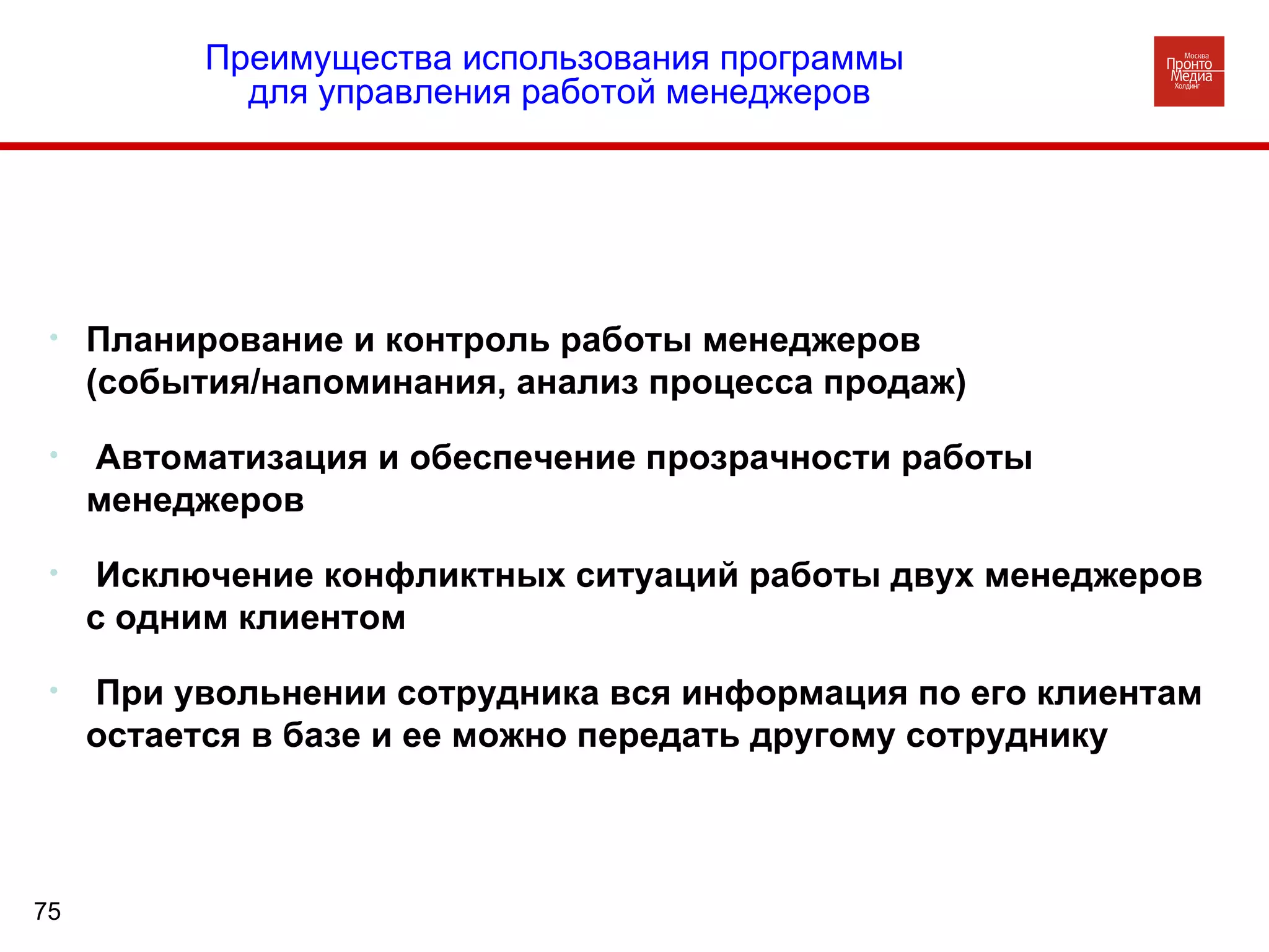 Планирование и контроль работы менеджеров  (события/напоминания, анализ процесса продаж) Автоматизация и обеспечение прозрачности работы менеджеров Исключение конфликтных ситуаций работы двух менеджеров  с одним клиентом При увольнении сотрудника вся информация по его клиентам остается в базе и ее можно передать другому сотруднику  Преимущества использования программы  для управления работой менеджеров 