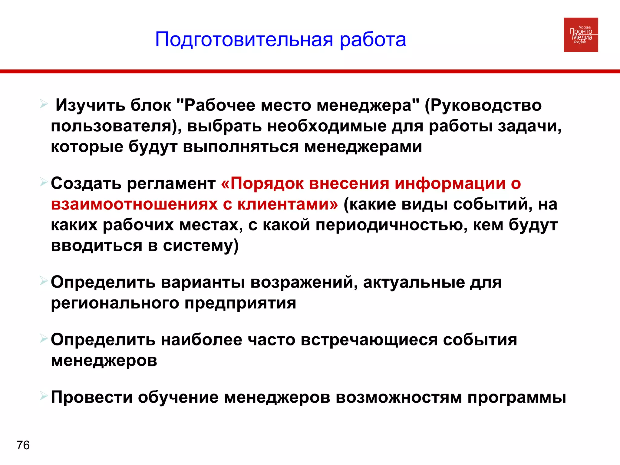 Изучить блок "Рабочее место менеджера" (Руководство пользователя), выбрать необходимые для работы задачи, которые будут выполняться менеджерами Создать регламент  «Порядок внесения информации о взаимоотношениях с клиентами»  (какие виды событий, на каких рабочих местах, с какой периодичностью, кем будут вводиться в систему)  Определить варианты возражений, актуальные для регионального предприятия  Определить наиболее часто встречающиеся события менеджеров Провести обучение менеджеров возможностям программы  Подготовительная работа   